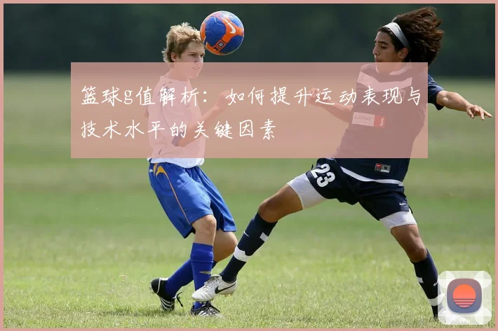 篮球g值解析：如何提升运动表现与技术水平的关键因素
