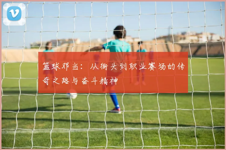 篮球邓当：从街头到职业赛场的传奇之路与奋斗精神