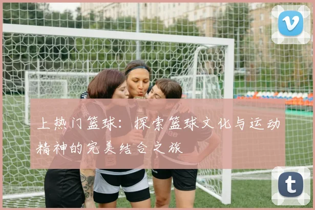 上热门篮球：探索篮球文化与运动精神的完美结合之旅