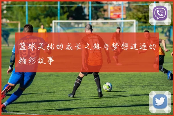篮球吴犹的成长之路与梦想追逐的精彩故事