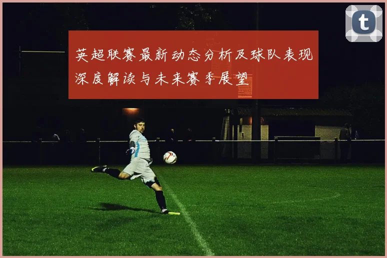 英超联赛最新动态分析及球队表现深度解读与未来赛季展望