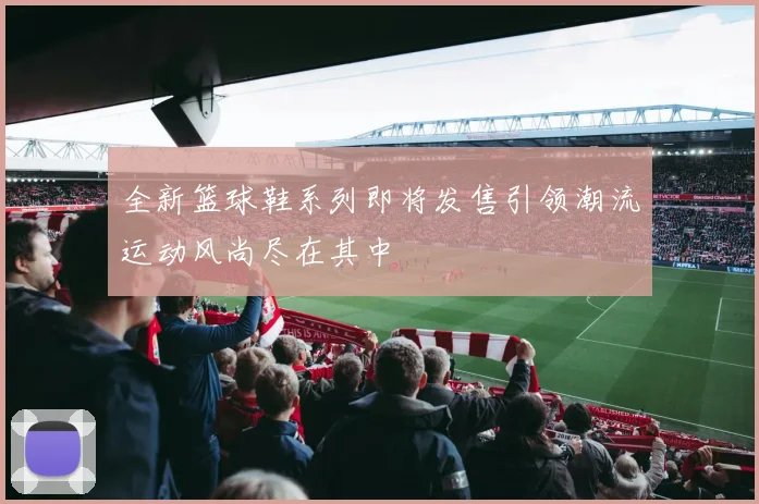 全新篮球鞋系列即将发售引领潮流运动风尚尽在其中