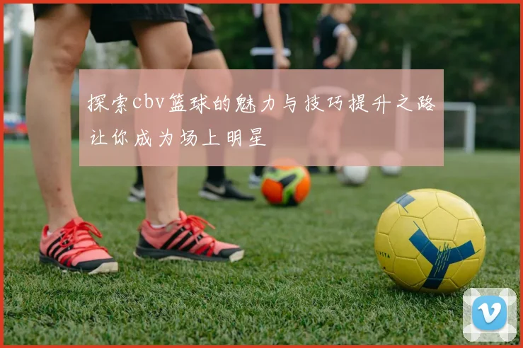 探索cbv篮球的魅力与技巧提升之路让你成为场上明星