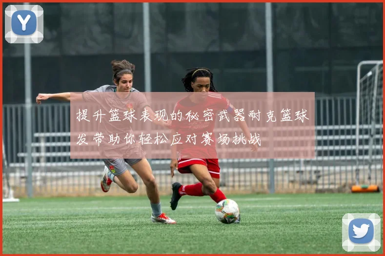 提升篮球表现的秘密武器耐克篮球发带助你轻松应对赛场挑战