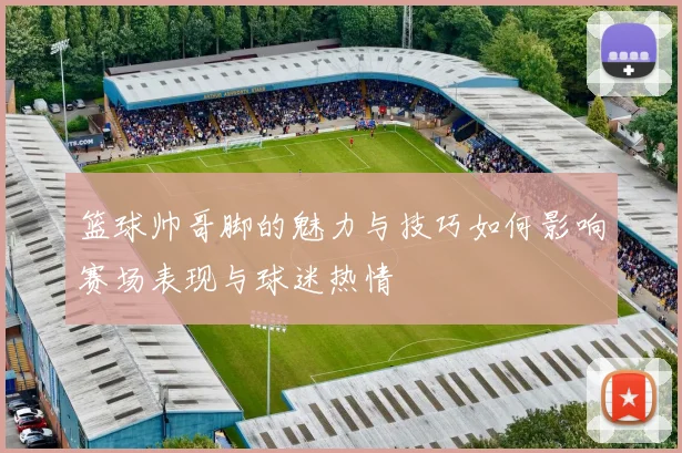 篮球帅哥脚的魅力与技巧如何影响赛场表现与球迷热情