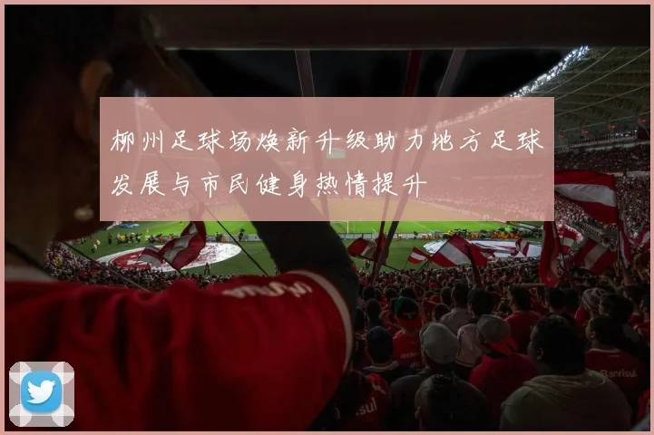 柳州足球场焕新升级助力地方足球发展与市民健身热情提升