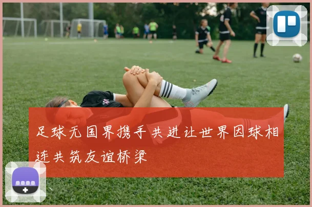 足球无国界携手共进让世界因球相连共筑友谊桥梁